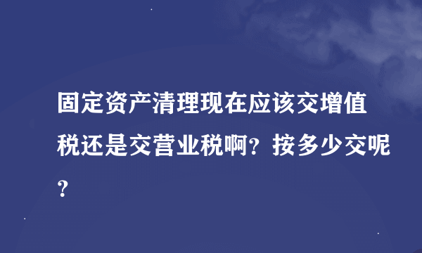 固定资产清理现在应该交增值税还是交营业税啊？按多少交呢？