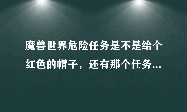 魔兽世界危险任务是不是给个红色的帽子，还有那个任务给红色帽子