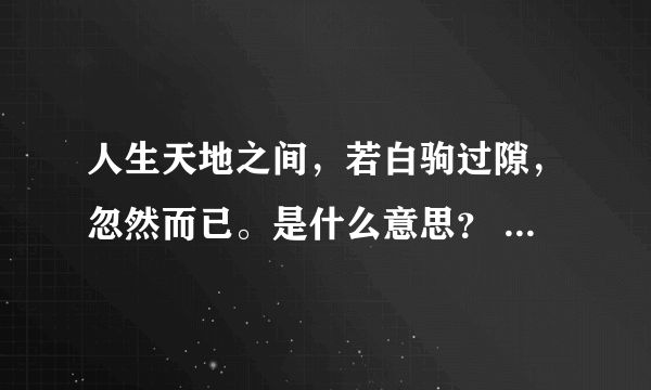 人生天地之间，若白驹过隙，忽然而已。是什么意思？ 急！！！