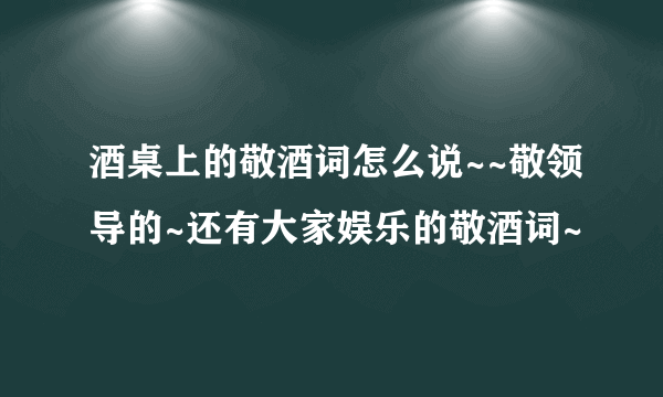 酒桌上的敬酒词怎么说~~敬领导的~还有大家娱乐的敬酒词~