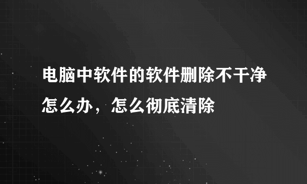 电脑中软件的软件删除不干净怎么办，怎么彻底清除