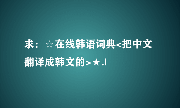 求：☆在线韩语词典<把中文翻译成韩文的>★.|