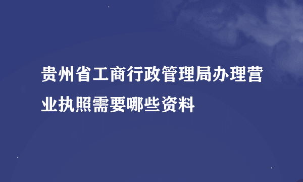 贵州省工商行政管理局办理营业执照需要哪些资料