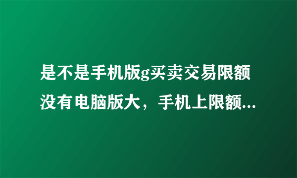 是不是手机版g买卖交易限额没有电脑版大，手机上限额是2000'电脑版能高点不