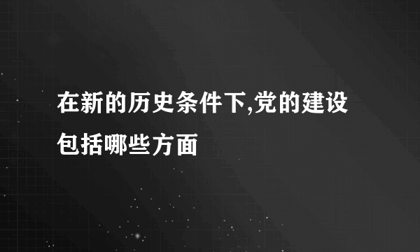 在新的历史条件下,党的建设包括哪些方面