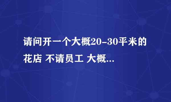 请问开一个大概20-30平米的花店 不请员工 大概需要多少钱呢？