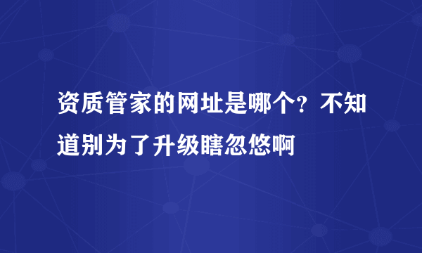 资质管家的网址是哪个？不知道别为了升级瞎忽悠啊