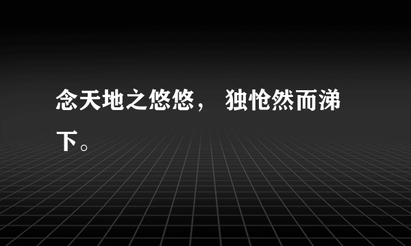 念天地之悠悠， 独怆然而涕下。