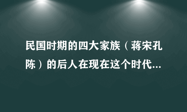 民国时期的四大家族（蒋宋孔陈）的后人在现在这个时代处境如何呢？他们的资金还是很雄厚吗？