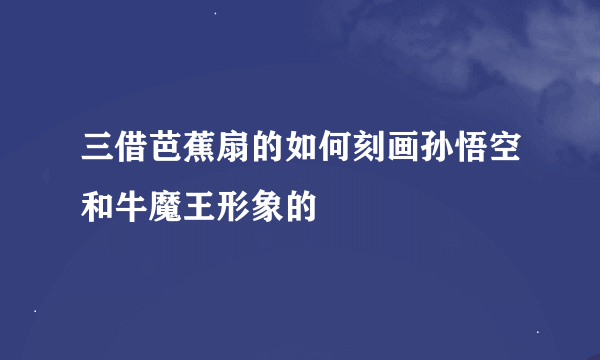 三借芭蕉扇的如何刻画孙悟空和牛魔王形象的