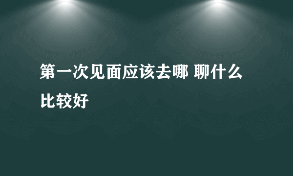 第一次见面应该去哪 聊什么比较好