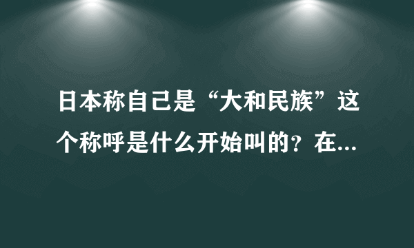 日本称自己是“大和民族”这个称呼是什么开始叫的？在明代时他们就称自己为大和民族了吗？