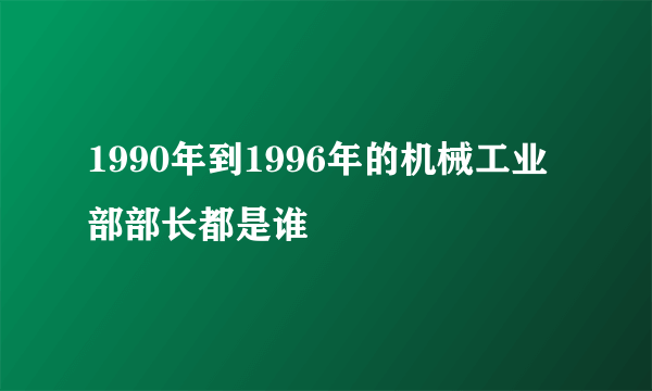 1990年到1996年的机械工业部部长都是谁