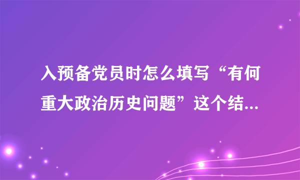 入预备党员时怎么填写“有何重大政治历史问题”这个结论怎么写大家能否帮个忙？