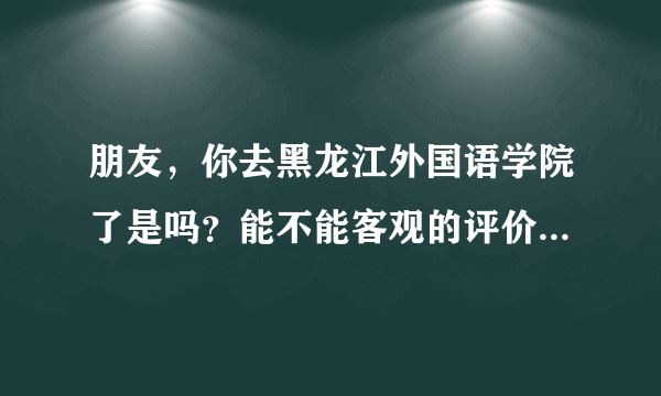 朋友，你去黑龙江外国语学院了是吗？能不能客观的评价下那个学校怎么样啊，谢谢啦！急