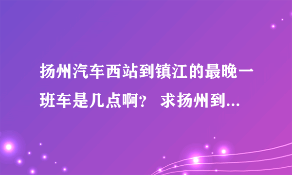 扬州汽车西站到镇江的最晚一班车是几点啊？ 求扬州到镇江的汽车时间表