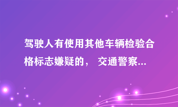 驾驶人有使用其他车辆检验合格标志嫌疑的， 交通警察可依法扣留 车辆。 对不对？ 新题求大神啊