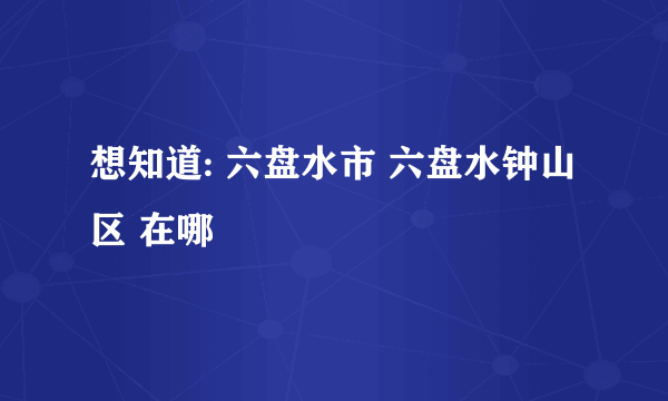 想知道: 六盘水市 六盘水钟山区 在哪