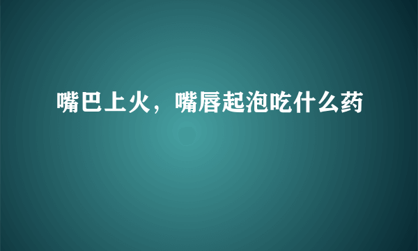 嘴巴上火，嘴唇起泡吃什么药