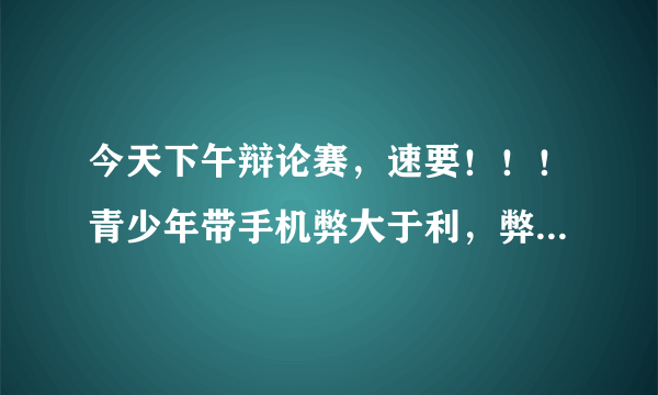 今天下午辩论赛，速要！！！青少年带手机弊大于利，弊大于利，重要的事说三遍，弊大于利。