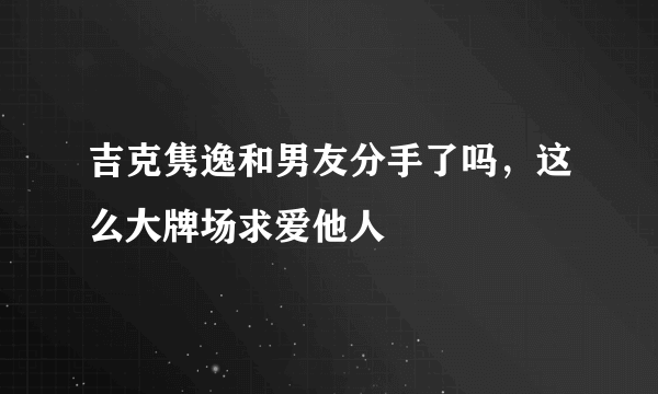 吉克隽逸和男友分手了吗，这么大牌场求爱他人