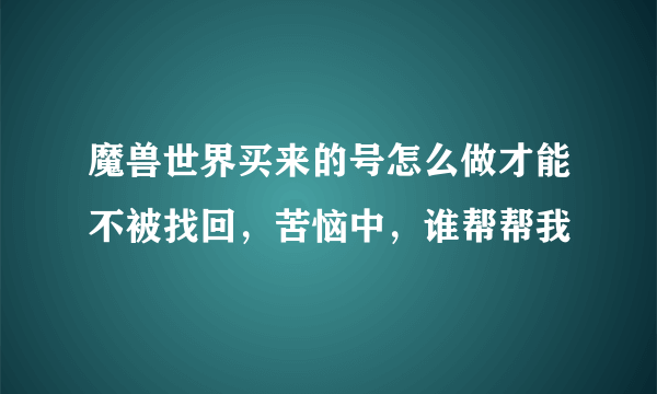 魔兽世界买来的号怎么做才能不被找回，苦恼中，谁帮帮我