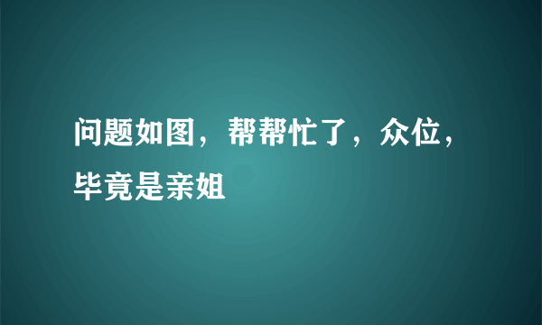 问题如图，帮帮忙了，众位，毕竟是亲姐