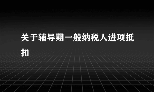 关于辅导期一般纳税人进项抵扣