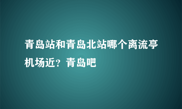 青岛站和青岛北站哪个离流亭机场近？青岛吧