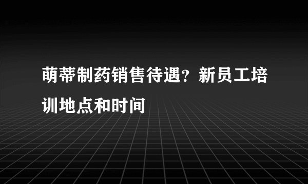 萌蒂制药销售待遇？新员工培训地点和时间