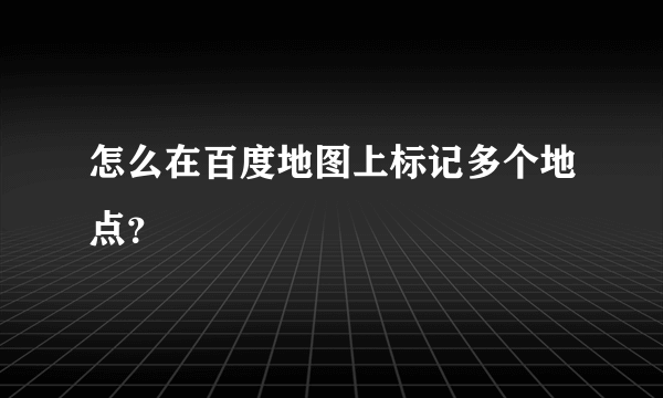 怎么在百度地图上标记多个地点？