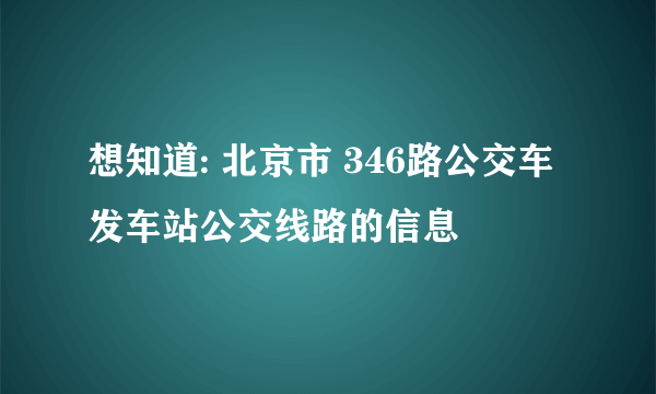 想知道: 北京市 346路公交车发车站公交线路的信息