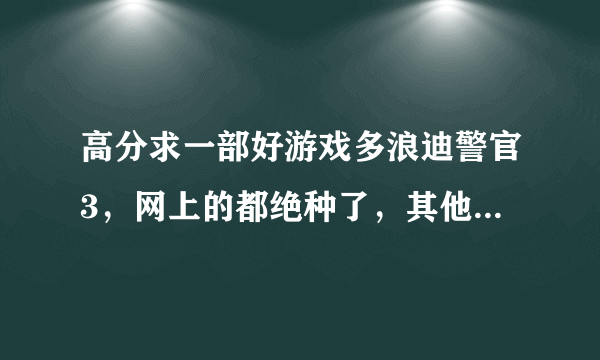 高分求一部好游戏多浪迪警官3，网上的都绝种了，其他GTA类非美国非中国城市的3D游戏也同求