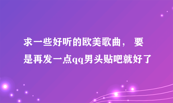 求一些好听的欧美歌曲， 要是再发一点qq男头贴吧就好了