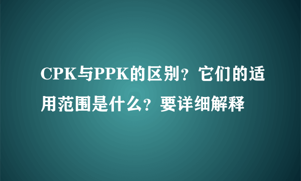 CPK与PPK的区别？它们的适用范围是什么？要详细解释