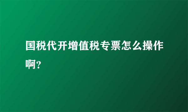 国税代开增值税专票怎么操作啊？