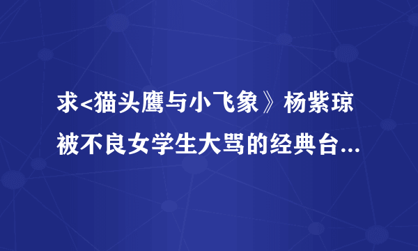 求<猫头鹰与小飞象》杨紫琼被不良女学生大骂的经典台词！要全部， 完整的。。。。