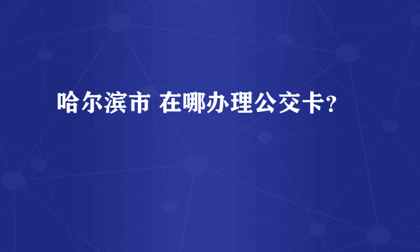 哈尔滨市 在哪办理公交卡？