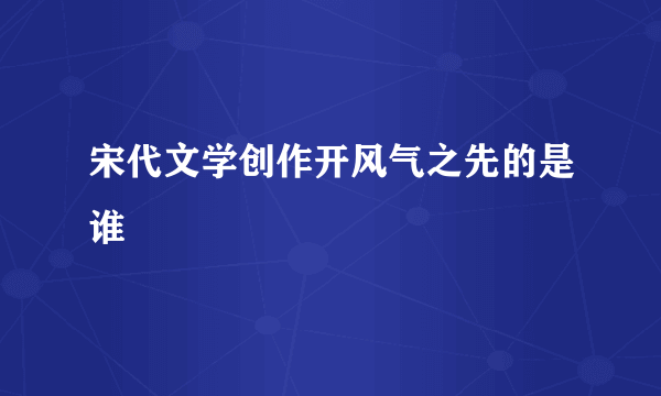 宋代文学创作开风气之先的是谁