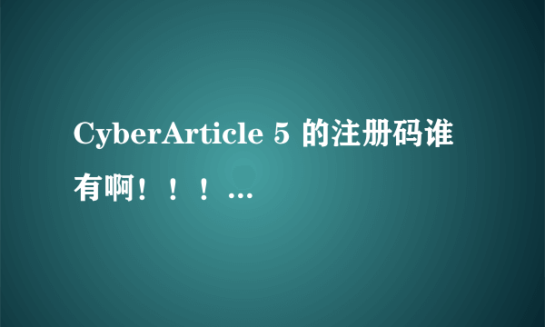 CyberArticle 5 的注册码谁有啊！！！！！！！！！！