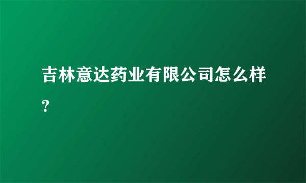 吉林意达药业有限公司怎么样？