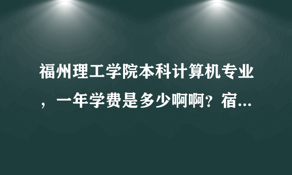 福州理工学院本科计算机专业，一年学费是多少啊啊？宿舍是几人间的？