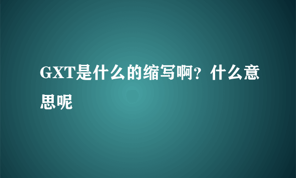 GXT是什么的缩写啊？什么意思呢