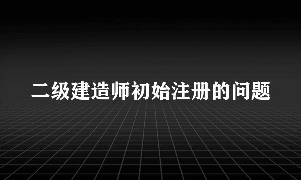 二级建造师初始注册的问题