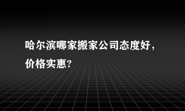 哈尔滨哪家搬家公司态度好，价格实惠?