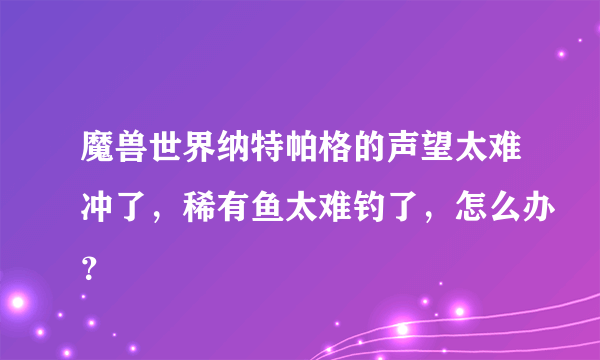 魔兽世界纳特帕格的声望太难冲了，稀有鱼太难钓了，怎么办？