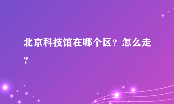 北京科技馆在哪个区？怎么走？