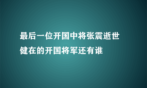 最后一位开国中将张震逝世 健在的开国将军还有谁