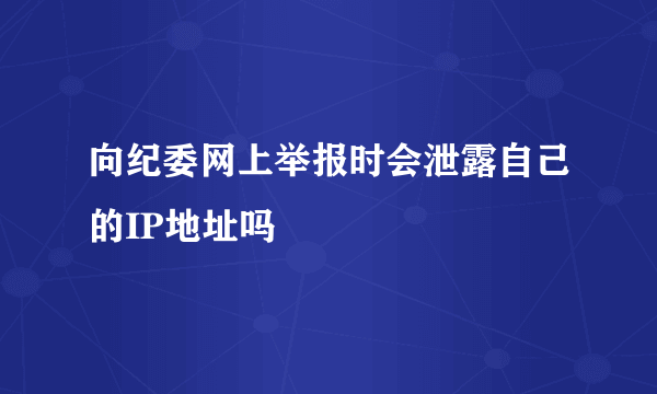 向纪委网上举报时会泄露自己的IP地址吗