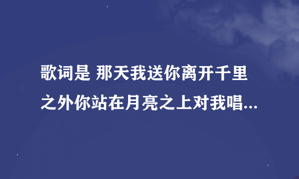 歌词是 那天我送你离开千里之外你站在月亮之上对我唱死了都要爱我那叫一个感动````````等等是那首歌啊